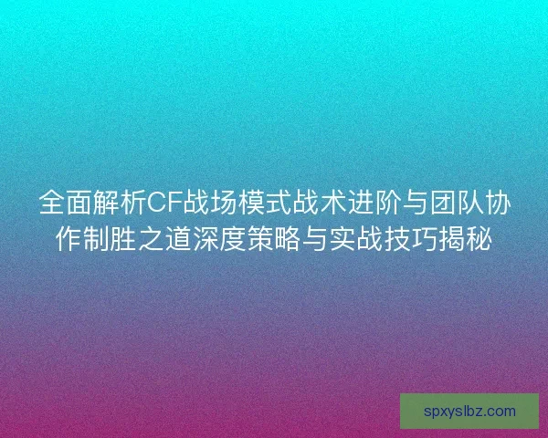 全面解析CF战场模式战术进阶与团队协作制胜之道深度策略与实战技巧揭秘