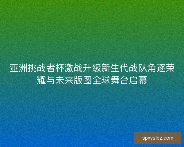 亚洲挑战者杯激战升级新生代战队角逐荣耀与未来版图全球舞台启幕