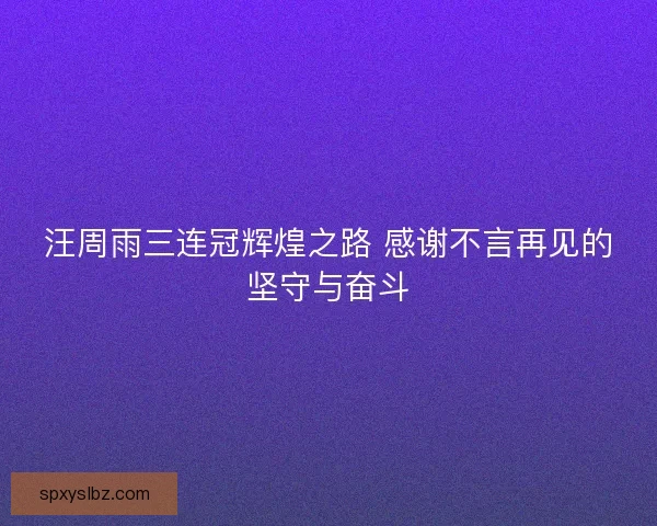 汪周雨三连冠辉煌之路 感谢不言再见的坚守与奋斗