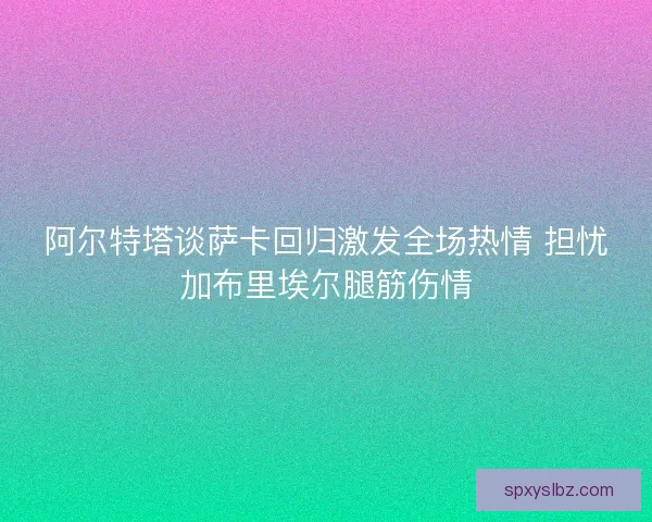 阿尔特塔谈萨卡回归激发全场热情 担忧加布里埃尔腿筋伤情