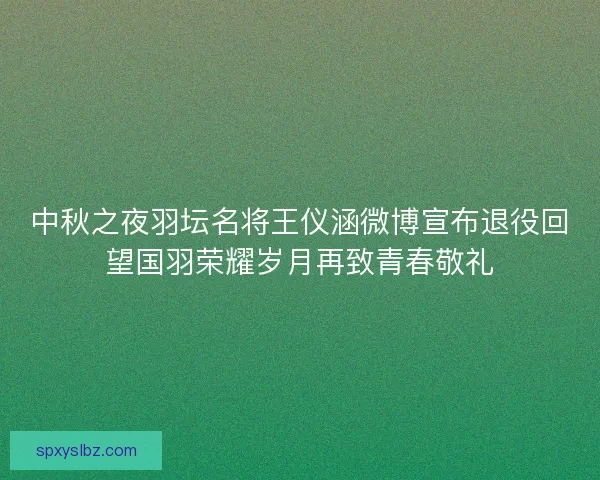 中秋之夜羽坛名将王仪涵微博宣布退役回望国羽荣耀岁月再致青春敬礼