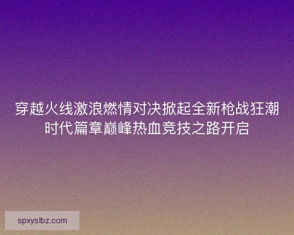 穿越火线激浪燃情对决掀起全新枪战狂潮时代篇章巅峰热血竞技之路开启
