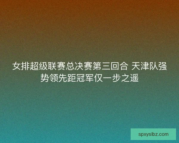 女排超级联赛总决赛第三回合 天津队强势领先距冠军仅一步之遥
