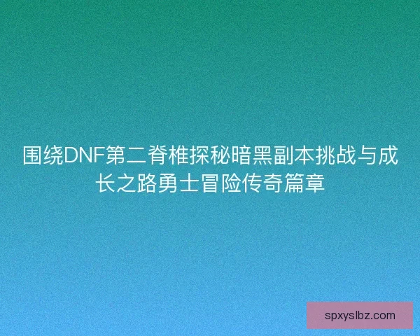 围绕DNF第二脊椎探秘暗黑副本挑战与成长之路勇士冒险传奇篇章