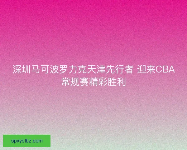 深圳马可波罗力克天津先行者 迎来CBA常规赛精彩胜利