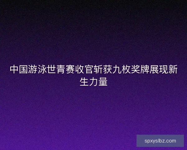 中国游泳世青赛收官斩获九枚奖牌展现新生力量
