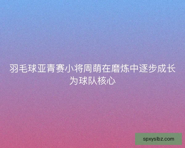 羽毛球亚青赛小将周萌在磨炼中逐步成长为球队核心