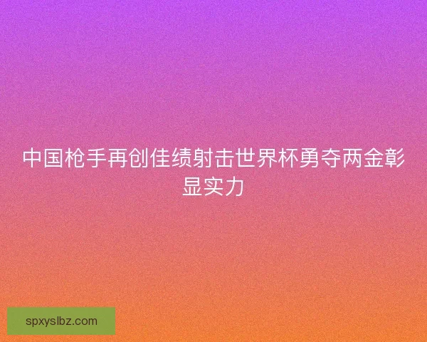 中国枪手再创佳绩射击世界杯勇夺两金彰显实力