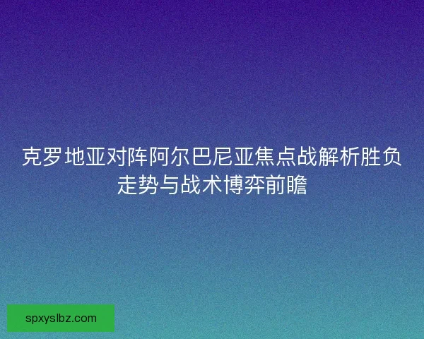 克罗地亚对阵阿尔巴尼亚焦点战解析胜负走势与战术博弈前瞻