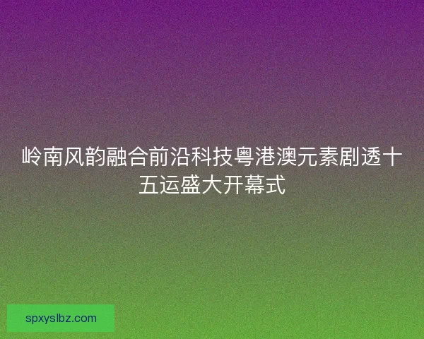 岭南风韵融合前沿科技粤港澳元素剧透十五运盛大开幕式