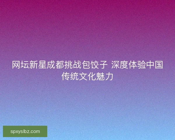 网坛新星成都挑战包饺子 深度体验中国传统文化魅力