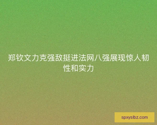 郑钦文力克强敌挺进法网八强展现惊人韧性和实力