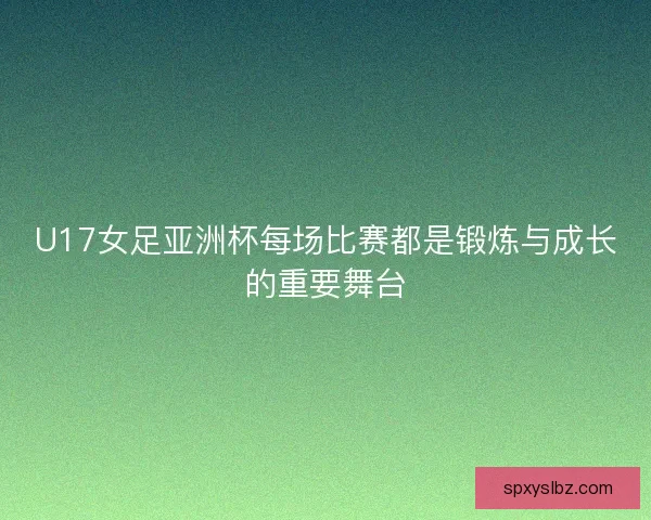 U17女足亚洲杯每场比赛都是锻炼与成长的重要舞台