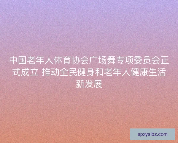 中国老年人体育协会广场舞专项委员会正式成立 推动全民健身和老年人健康生活新发展