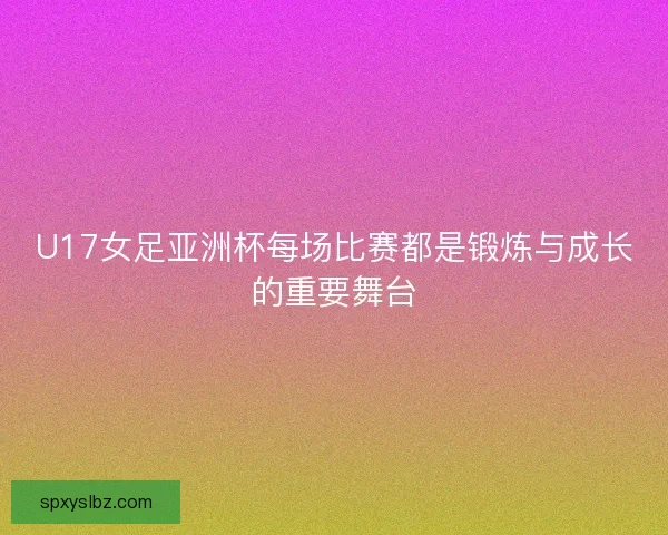 U17女足亚洲杯每场比赛都是锻炼与成长的重要舞台