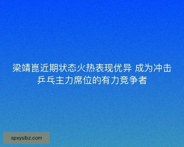 梁靖崑近期状态火热表现优异 成为冲击乒乓主力席位的有力竞争者